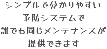 シンプルで分かりやすい予防システムで誰でも同じメンテナンスが提供できます