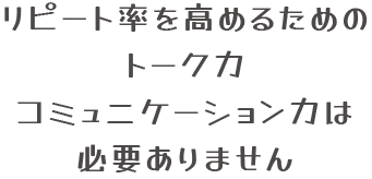 リピート率を高めるためのトーク力コミュニケーション力は必要ありません